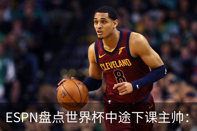 ESPN盘点世界杯中途下课主帅：拉穆奇上榜 洛佩特吉、车范根在列